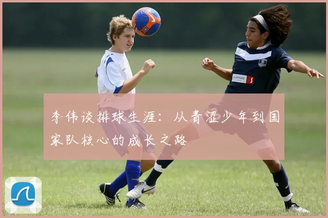李伟谈排球生涯：从青涩少年到国家队核心的成长之路