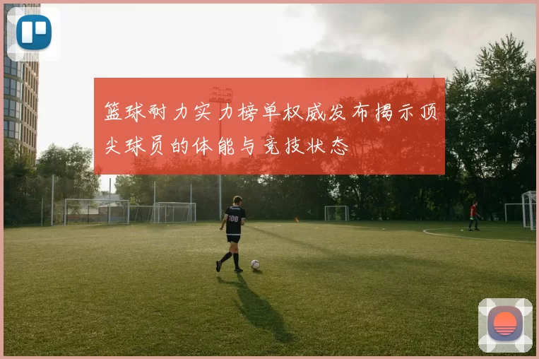 篮球耐力实力榜单权威发布揭示顶尖球员的体能与竞技状态