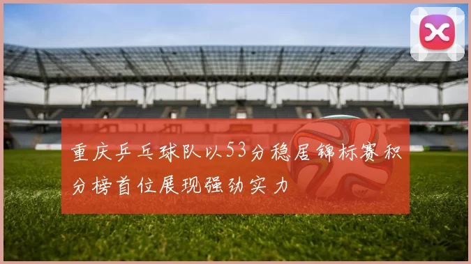 重庆乒乓球队以53分稳居锦标赛积分榜首位展现强劲实力