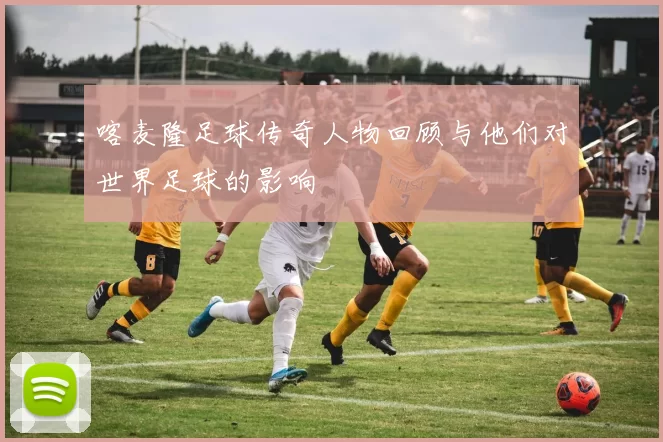 喀麦隆足球传奇人物回顾与他们对世界足球的影响