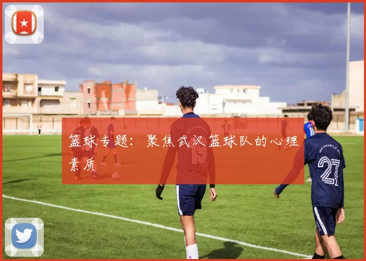 篮球专题：聚焦武汉篮球队的心理素质