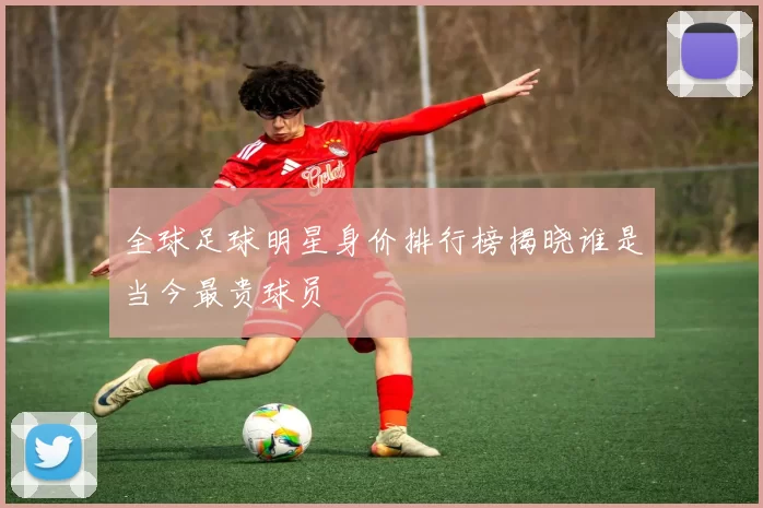 全球足球明星身价排行榜揭晓谁是当今最贵球员