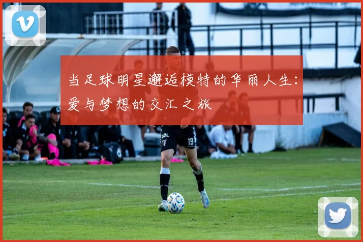 当足球明星邂逅模特的华丽人生：爱与梦想的交汇之旅