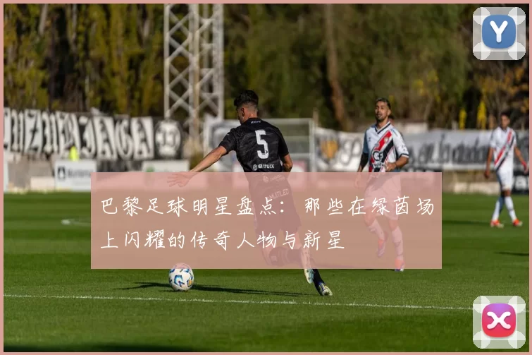 巴黎足球明星盘点：那些在绿茵场上闪耀的传奇人物与新星