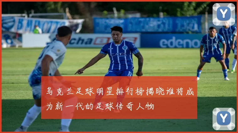 乌克兰足球明星排行榜揭晓谁将成为新一代的足球传奇人物